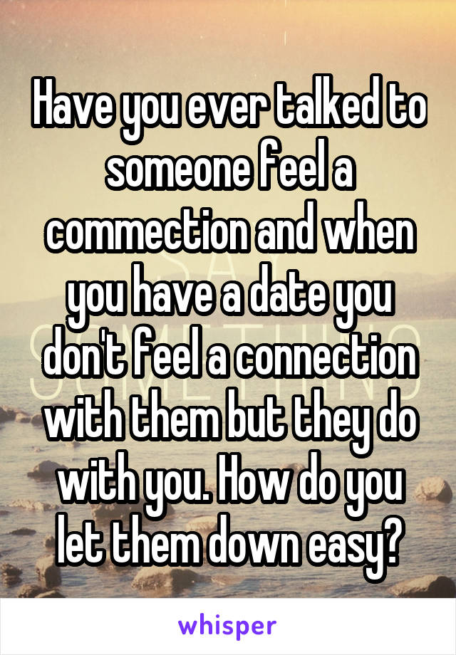 Have you ever talked to someone feel a commection and when you have a date you don't feel a connection with them but they do with you. How do you let them down easy?