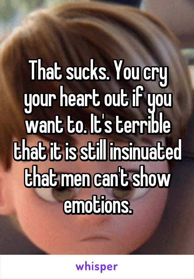 That sucks. You cry your heart out if you want to. It's terrible that it is still insinuated that men can't show emotions.