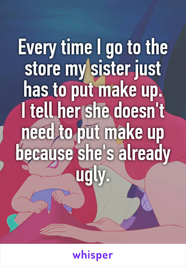 Every time I go to the store my sister just has to put make up.
I tell her she doesn't need to put make up because she's already ugly.

