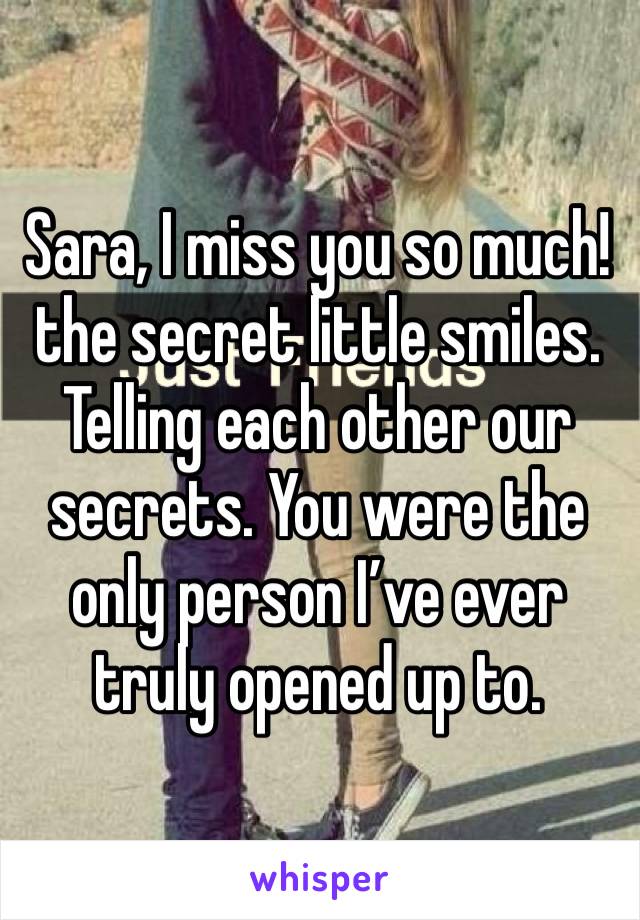 Sara, I miss you so much! the secret little smiles. Telling each other our secrets. You were the only person I’ve ever truly opened up to.