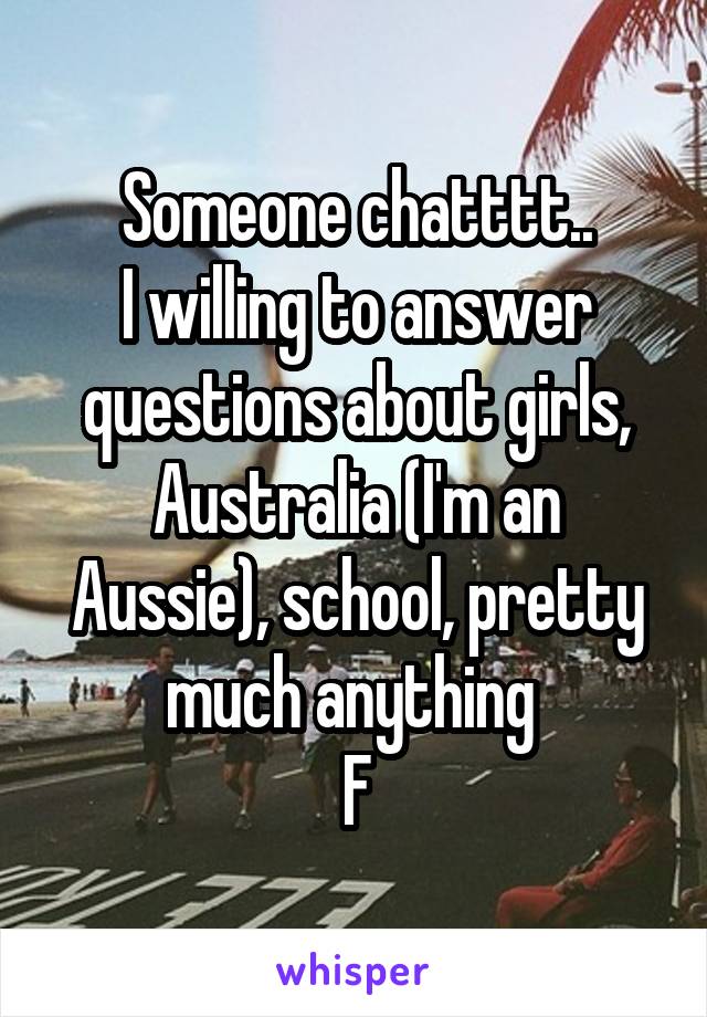 Someone chatttt..
I willing to answer questions about girls, Australia (I'm an Aussie), school, pretty much anything 
F