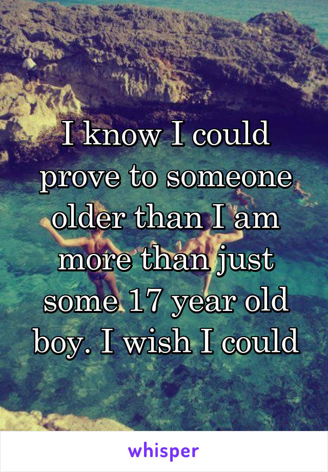 I know I could prove to someone older than I am more than just some 17 year old boy. I wish I could