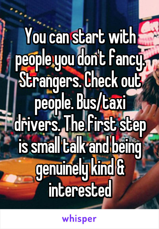 You can start with people you don't fancy. Strangers. Check out people. Bus/taxi drivers. The first step is small talk and being genuinely kind & interested