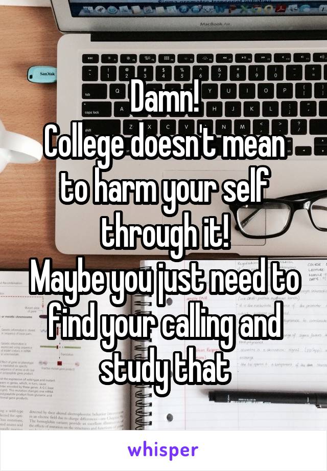 Damn!
College doesn't mean to harm your self through it!
Maybe you just need to find your calling and study that