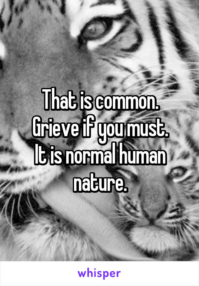 That is common.
Grieve if you must.
It is normal human nature.