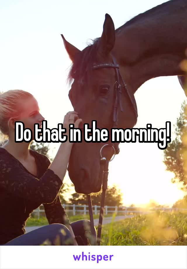 Do that in the morning! 