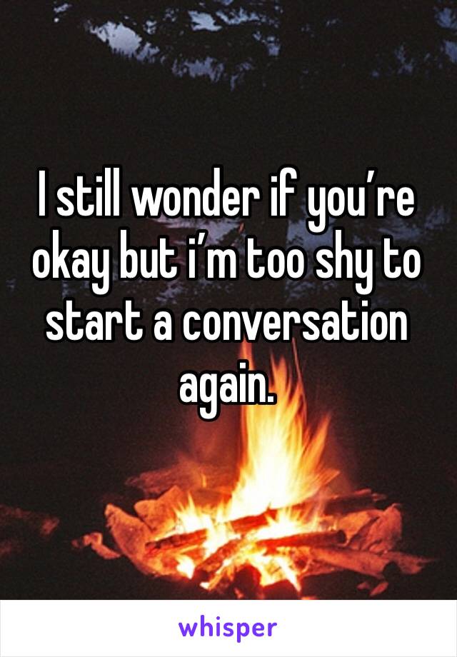 I still wonder if you’re okay but i’m too shy to start a conversation again.