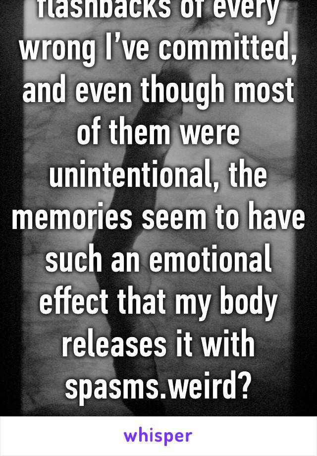 I keep getting flashbacks of every wrong I’ve committed, and even though most of them were unintentional, the memories seem to have such an emotional effect that my body releases it with spasms.weird?