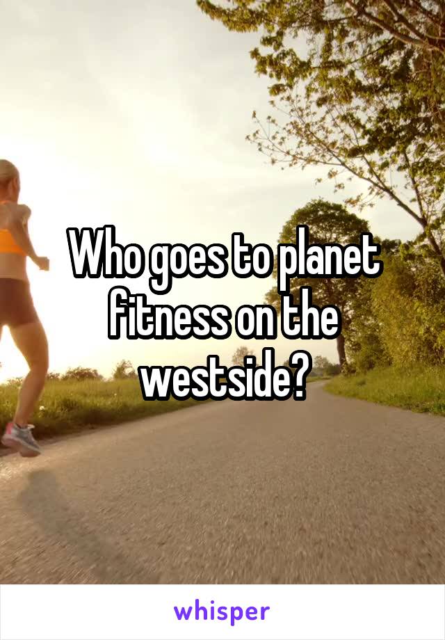 Who goes to planet fitness on the westside?