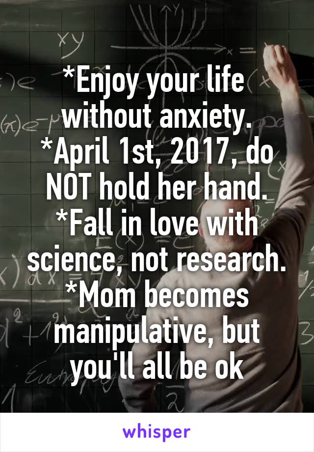 *Enjoy your life 
without anxiety.
*April 1st, 2017, do NOT hold her hand.
*Fall in love with science, not research.
*Mom becomes manipulative, but you'll all be ok