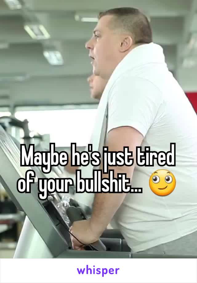 Maybe he's just tired of your bullshit... 🙄
