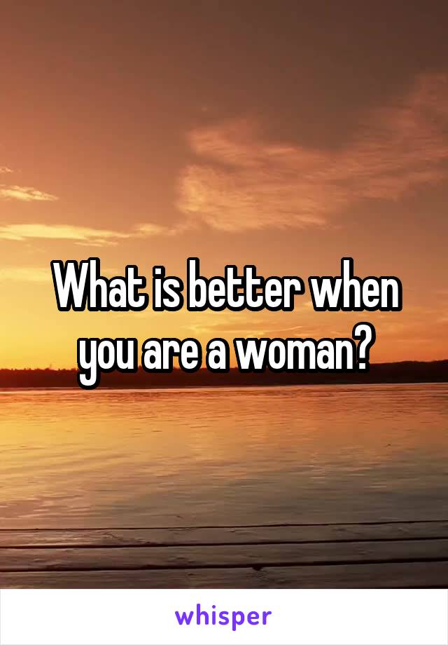What is better when you are a woman?