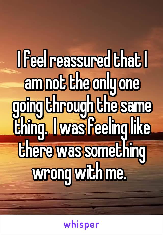 I feel reassured that I am not the only one going through the same thing.  I was feeling like there was something wrong with me.  
