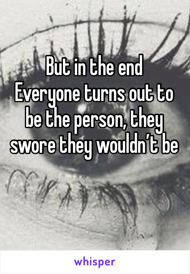 But in the end 
Everyone turns out to be the person, they swore they wouldn’t be