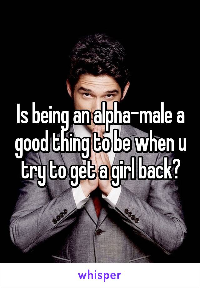 Is being an alpha-male a good thing to be when u try to get a girl back?