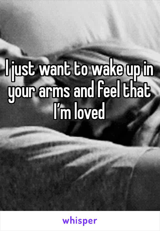 I just want to wake up in your arms and feel that I’m loved 