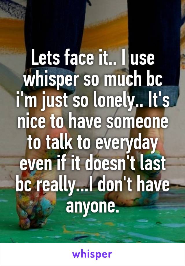 Lets face it.. I use whisper so much bc i'm just so lonely.. It's nice to have someone to talk to everyday even if it doesn't last bc really...I don't have anyone.