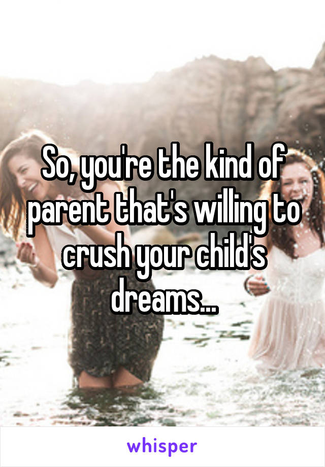 So, you're the kind of parent that's willing to crush your child's dreams...