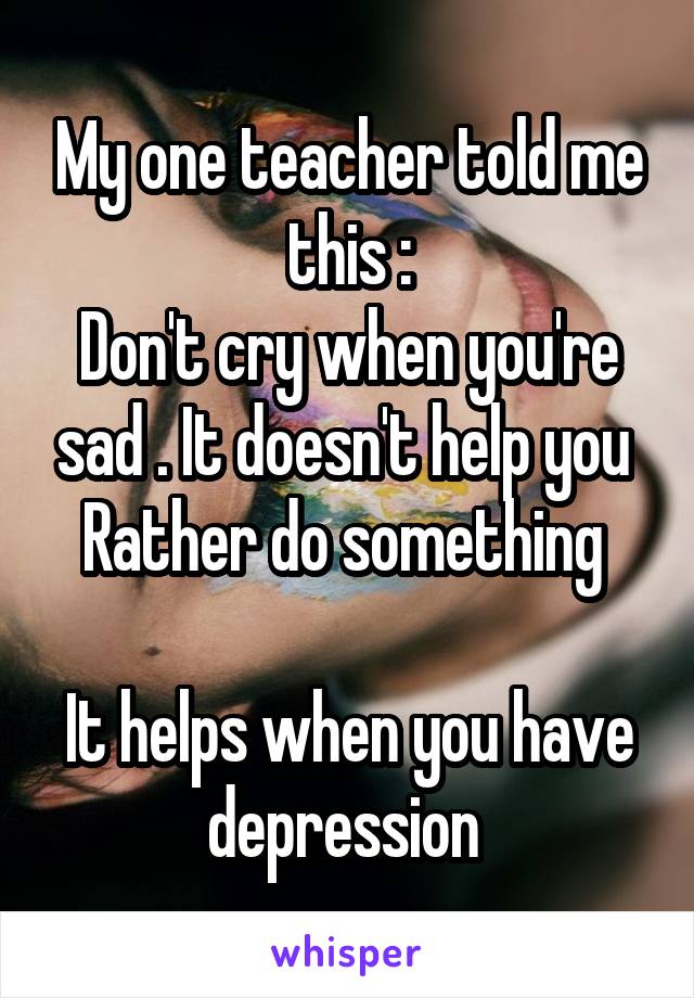 My one teacher told me this :
Don't cry when you're sad . It doesn't help you 
Rather do something 

It helps when you have depression 