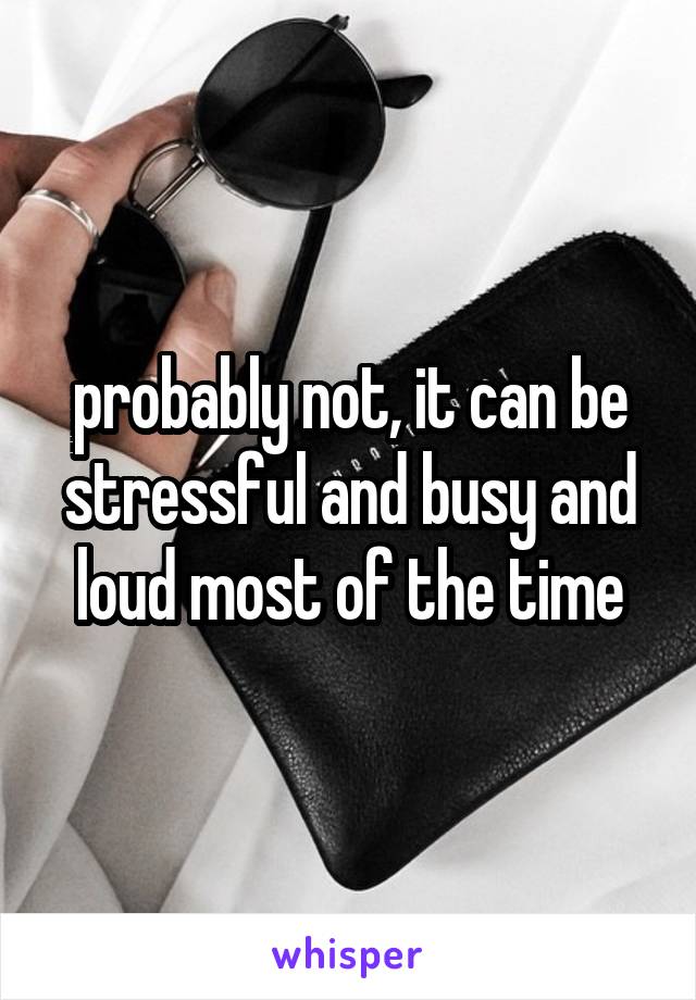 probably not, it can be stressful and busy and loud most of the time