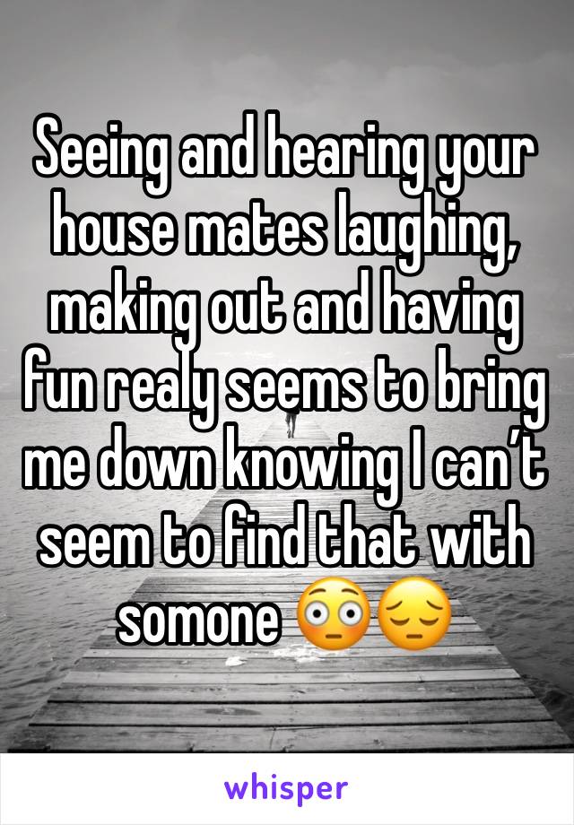 Seeing and hearing your house mates laughing, making out and having fun realy seems to bring me down knowing I can’t seem to find that with somone 😳😔 