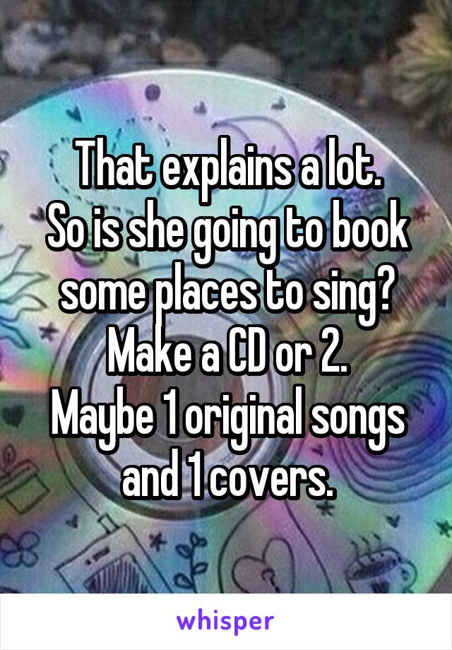 That explains a lot.
So is she going to book some places to sing?
Make a CD or 2.
Maybe 1 original songs and 1 covers.