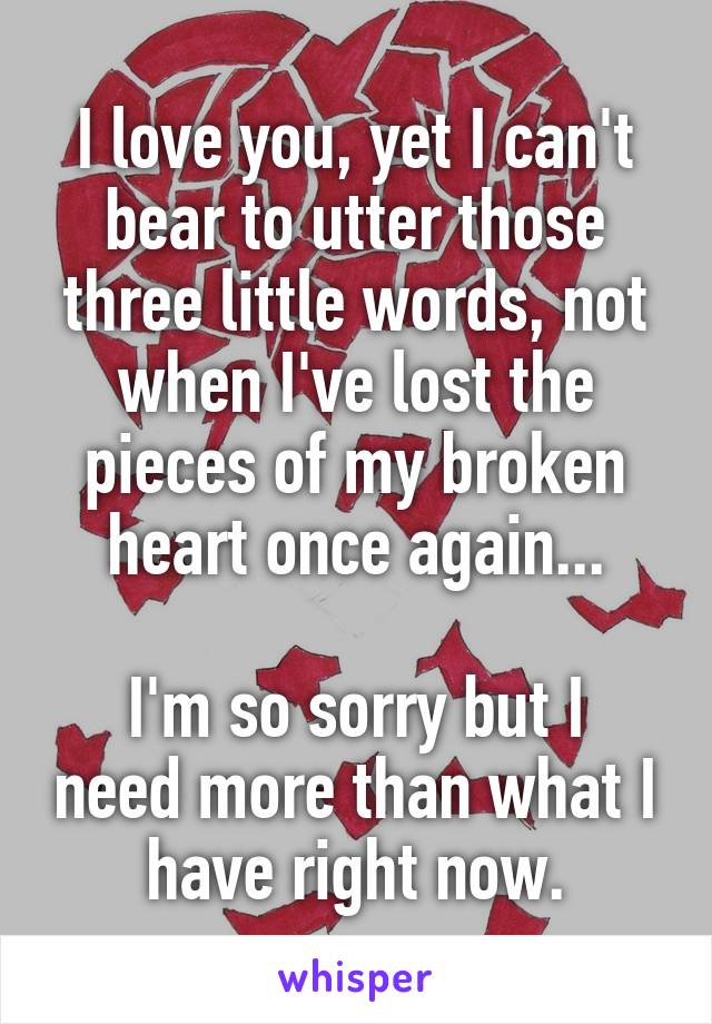 I love you, yet I can't bear to utter those three little words, not when I've lost the pieces of my broken heart once again...

I'm so sorry but I need more than what I have right now.