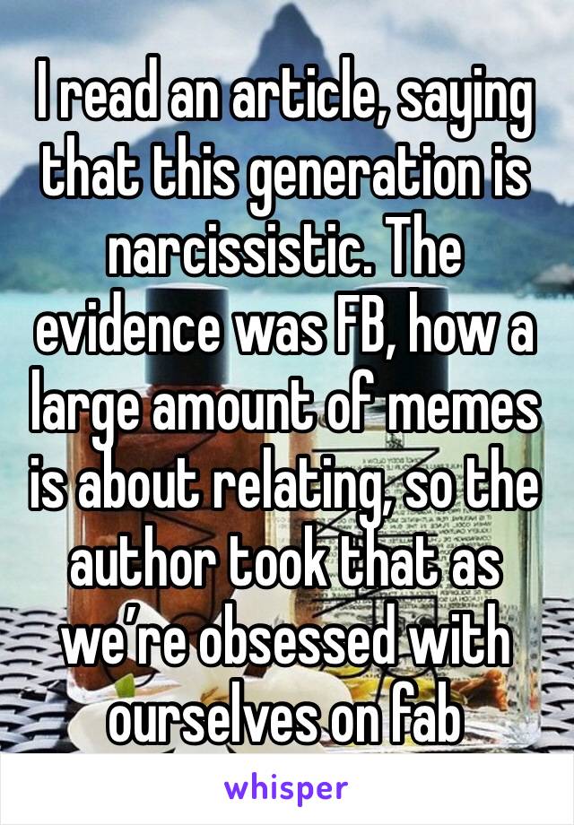 I read an article, saying that this generation is narcissistic. The evidence was FB, how a large amount of memes is about relating, so the author took that as we’re obsessed with ourselves on fab