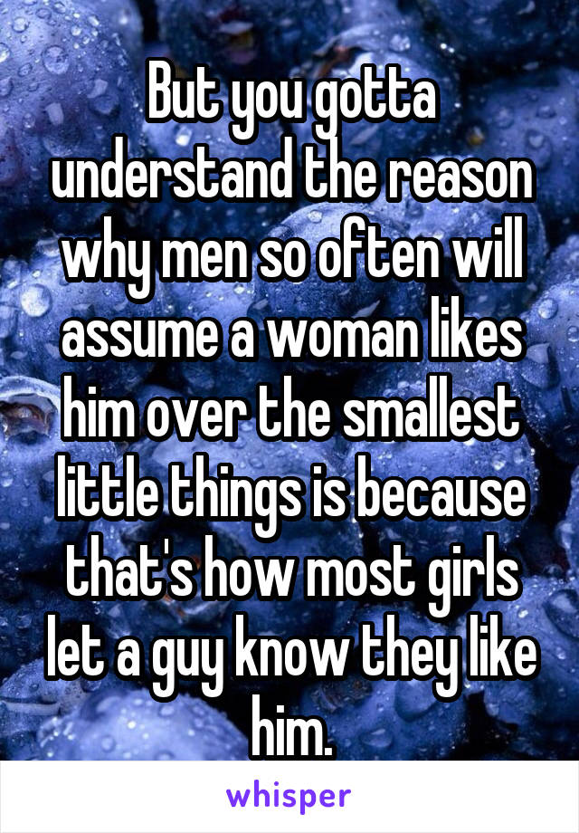 But you gotta understand the reason why men so often will assume a woman likes him over the smallest little things is because that's how most girls let a guy know they like him.