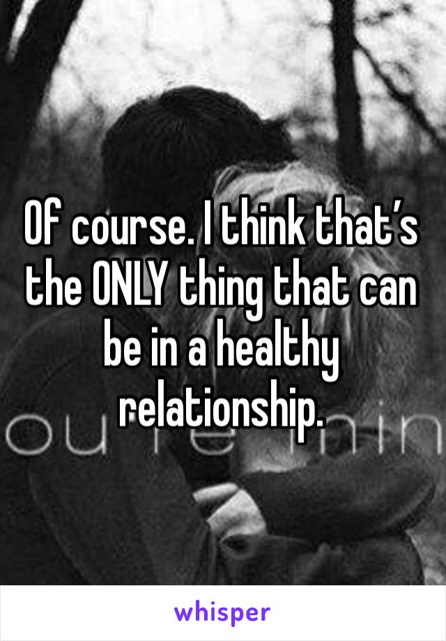 Of course. I think that’s the ONLY thing that can be in a healthy relationship. 