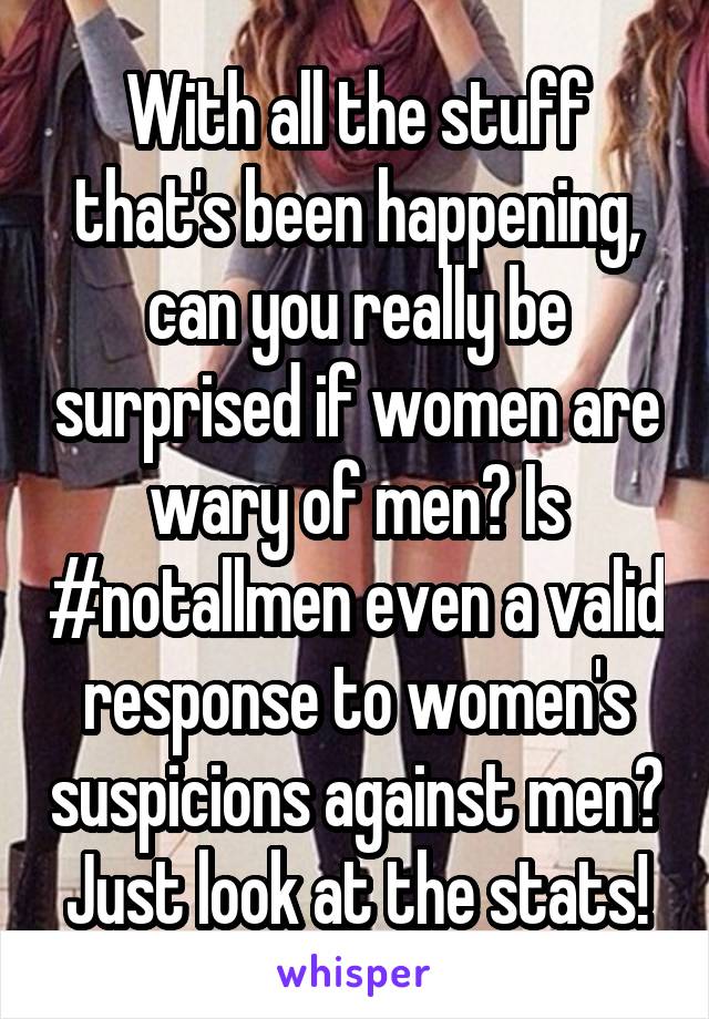 With all the stuff that's been happening, can you really be surprised if women are wary of men? Is #notallmen even a valid response to women's suspicions against men? Just look at the stats!