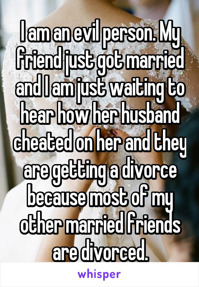 I am an evil person. My friend just got married and I am just waiting to hear how her husband cheated on her and they are getting a divorce because most of my other married friends are divorced.