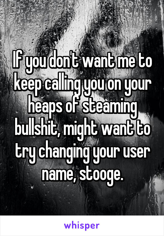 If you don't want me to keep calling you on your heaps of steaming bullshit, might want to try changing your user name, stooge.
