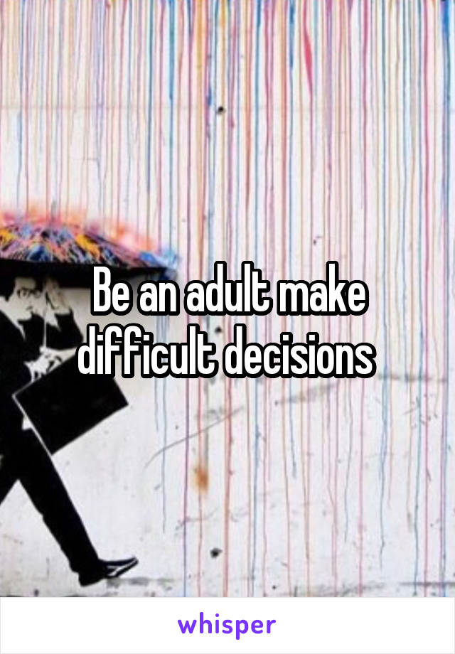 Be an adult make difficult decisions 