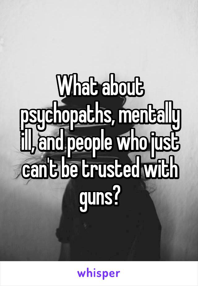 What about psychopaths, mentally ill, and people who just can't be trusted with guns?