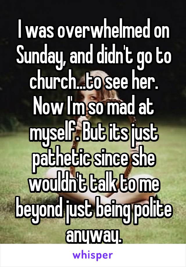 I was overwhelmed on Sunday, and didn't go to church...to see her. Now I'm so mad at myself. But its just pathetic since she wouldn't talk to me beyond just being polite anyway.