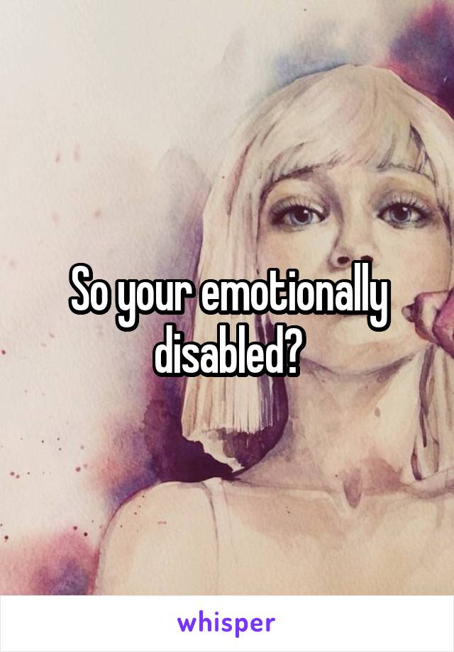 So your emotionally disabled?