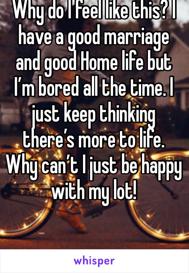 Why do I feel like this? I have a good marriage and good Home life but I’m bored all the time. I just keep thinking there’s more to life. Why can’t I just be happy with my lot! 

