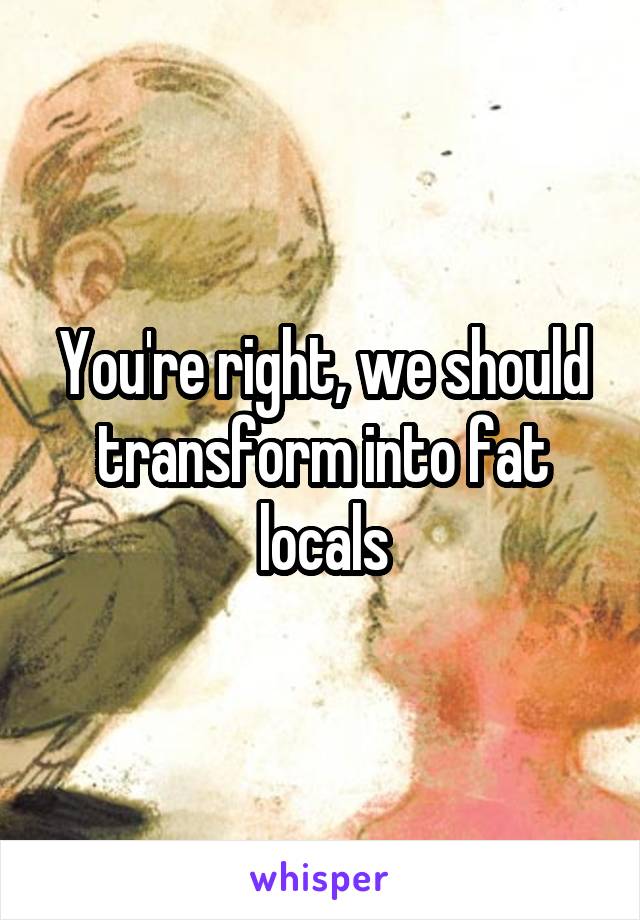 You're right, we should transform into fat locals