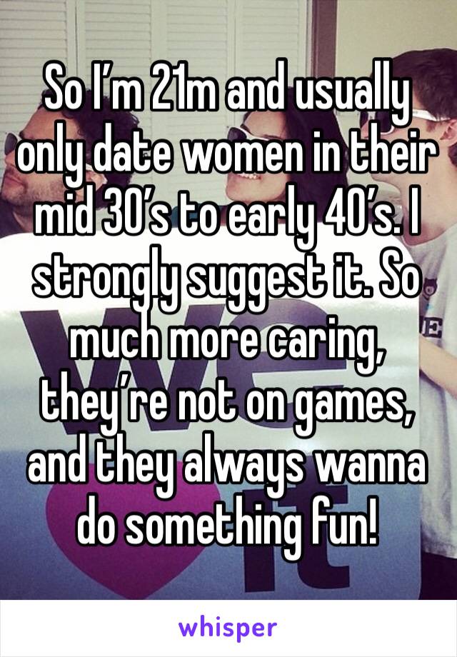 So I’m 21m and usually only date women in their mid 30’s to early 40’s. I strongly suggest it. So much more caring, they’re not on games, and they always wanna do something fun! 