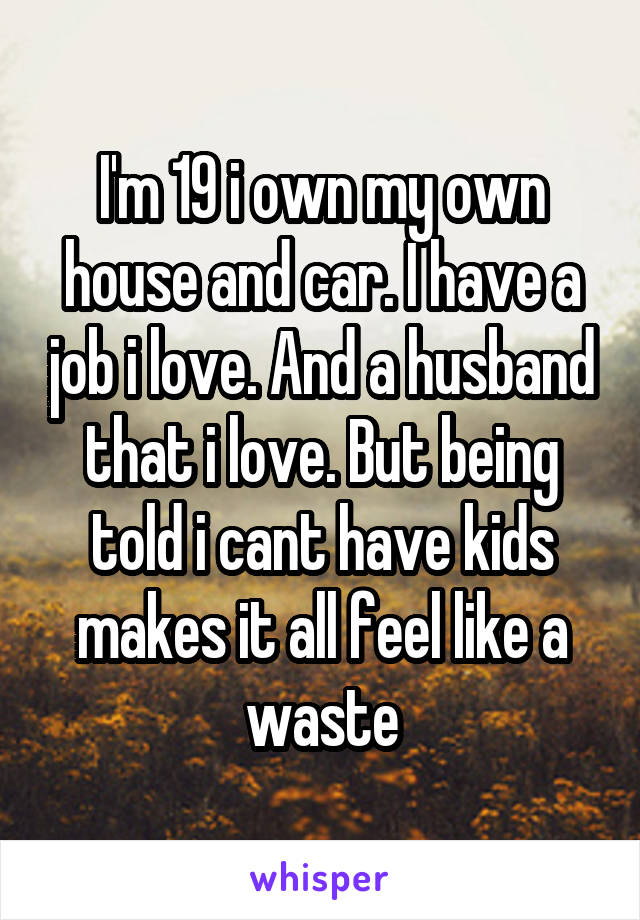 I'm 19 i own my own house and car. I have a job i love. And a husband that i love. But being told i cant have kids makes it all feel like a waste