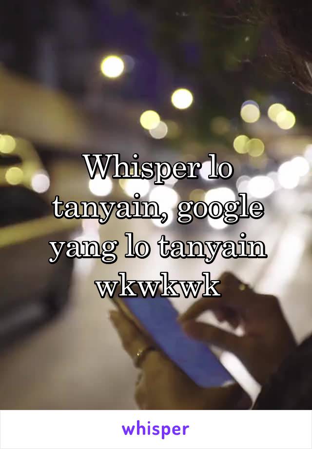 Whisper lo tanyain, google yang lo tanyain wkwkwk