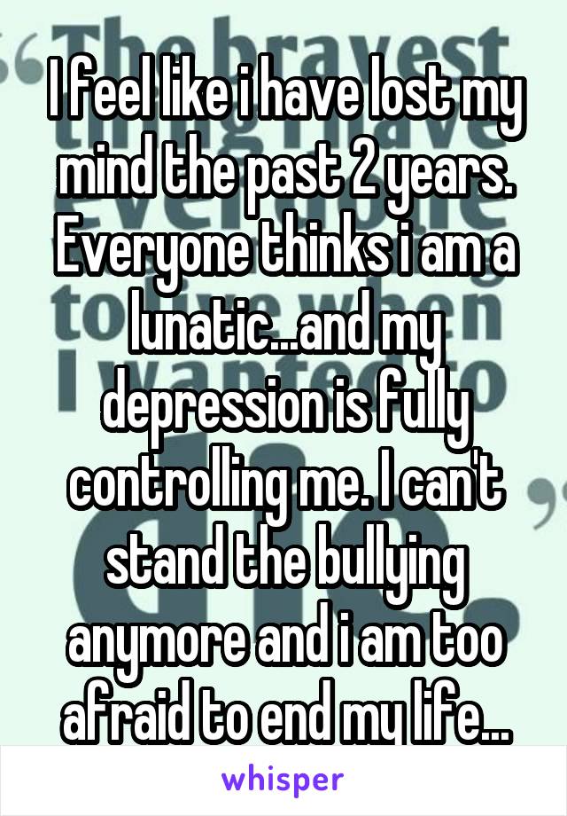 I feel like i have lost my mind the past 2 years. Everyone thinks i am a lunatic...and my depression is fully controlling me. I can't stand the bullying anymore and i am too afraid to end my life...