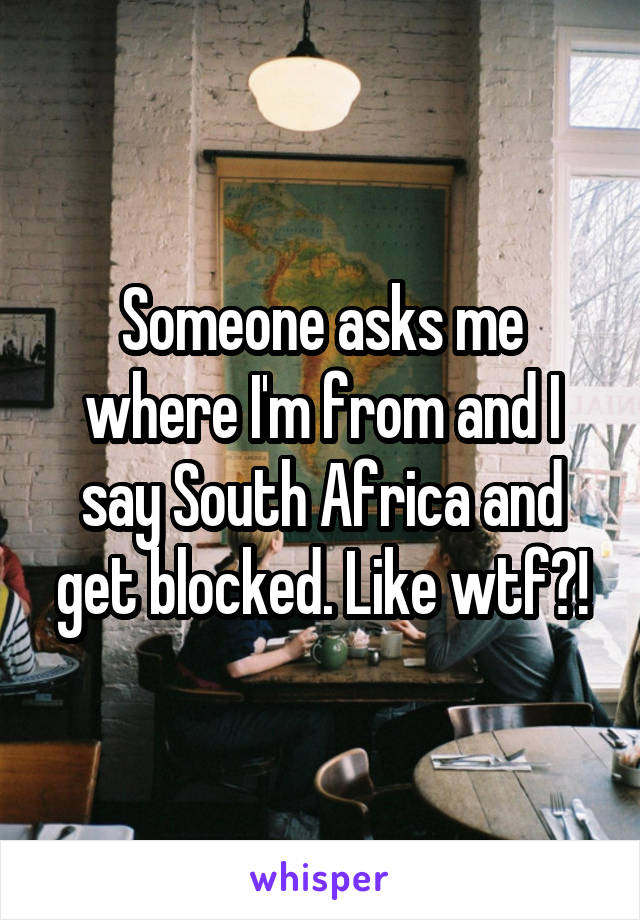 Someone asks me where I'm from and I say South Africa and get blocked. Like wtf?!