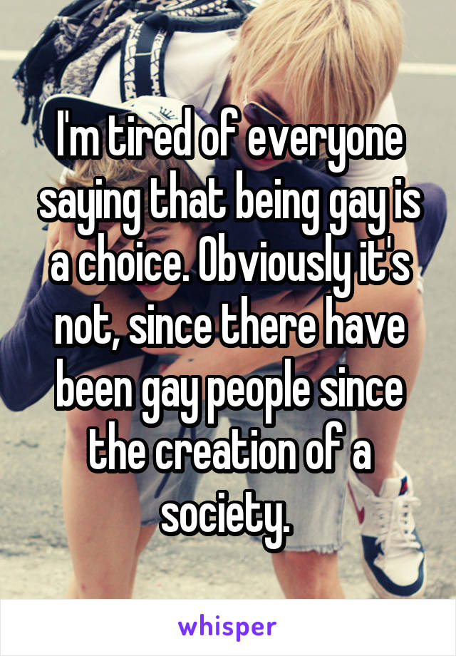 I'm tired of everyone saying that being gay is a choice. Obviously it's not, since there have been gay people since the creation of a society. 