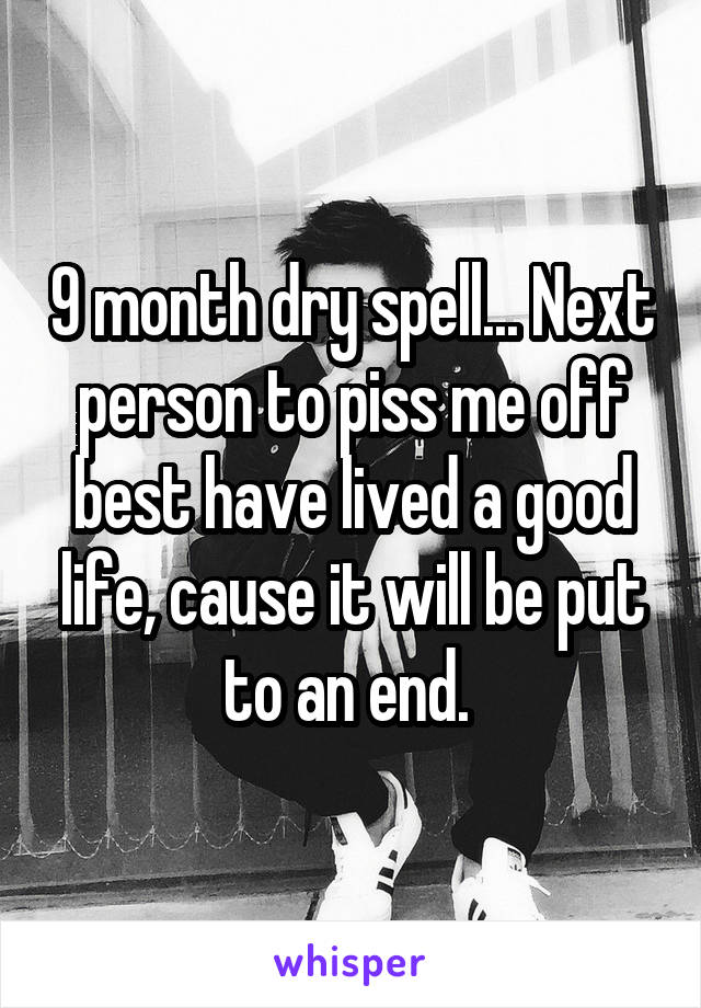 9 month dry spell... Next person to piss me off best have lived a good life, cause it will be put to an end. 