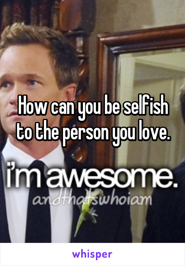 How can you be selfish to the person you love.
