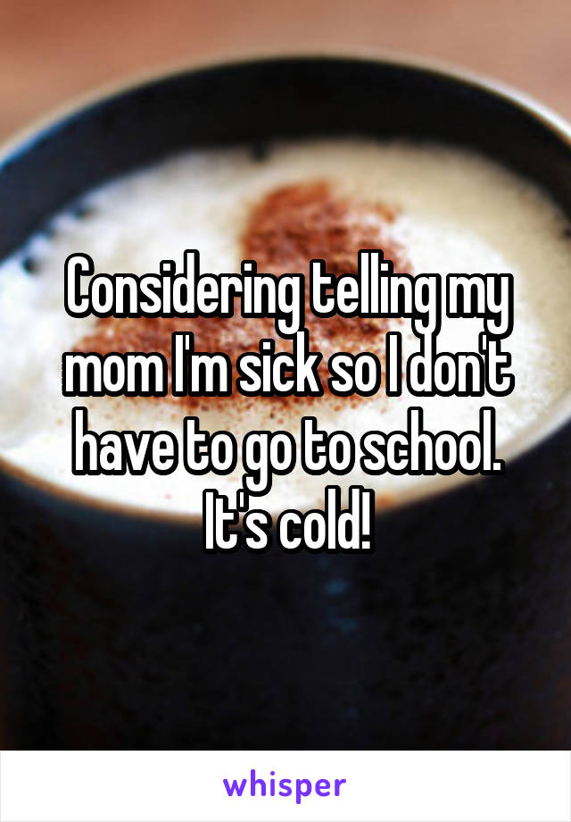 Considering telling my mom I'm sick so I don't have to go to school. It's cold!