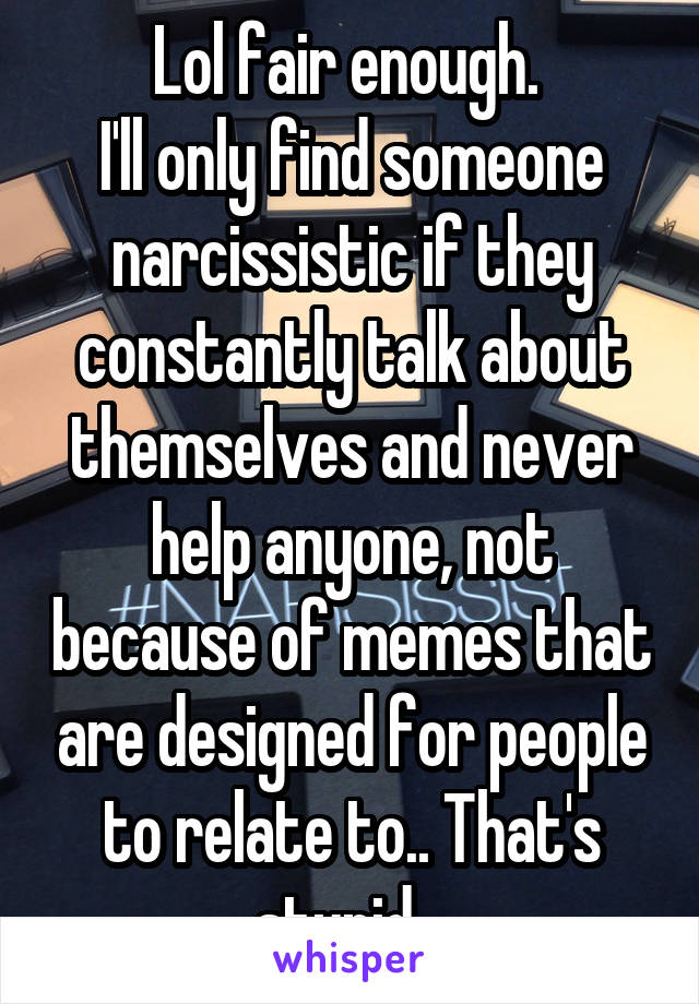 Lol fair enough. 
I'll only find someone narcissistic if they constantly talk about themselves and never help anyone, not because of memes that are designed for people to relate to.. That's stupid.. 