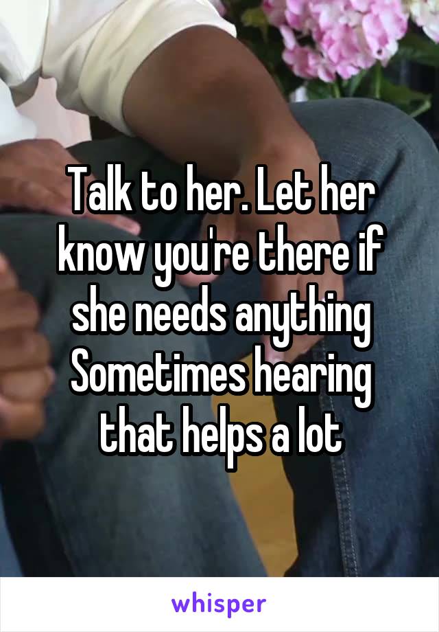 Talk to her. Let her know you're there if she needs anything
Sometimes hearing that helps a lot